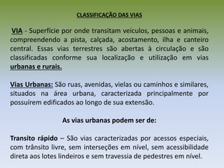 CLASSIFICAÇÃO DAS VIAS
VIA - Superfície por onde transitam veículos, pessoas e animais,
compreendendo a pista, calçada, acostamento, ilha e canteiro
central. Essas vias terrestres são abertas à circulação e são
classificadas conforme sua localização e utilização em vias
urbanas e rurais.
Vias Urbanas: São ruas, avenidas, vielas ou caminhos e similares,
situados na área urbana, caracterizada principalmente por
possuírem edificados ao longo de sua extensão.
As vias urbanas podem ser de:
Transito rápido – São vias caracterizadas por acessos especiais,
com trânsito livre, sem interseções em nível, sem acessibilidade
direta aos lotes lindeiros e sem travessia de pedestres em nível.
 