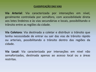 CLASSIFICAÇÃO DAS VIAS
Via Arterial: Via caracterizada por interseções em nível,
geralmente controlada por semáforo, com acessibilidade direta
aos lotes lindeiros e às vias secundárias e locais, possibilitando o
trânsito entre as regiões da cidade.
Via Coletora: Via destinada a coletar e distribuir o trânsito que
tenha necessidade de entrar ou sair das vias de trânsito rápido
ou arteriais, possibilitando o trânsito dentro das regiões da
cidade.
Via Local: Via caracterizada por interseções em nível não
semaforizadas, destinada apenas ao acesso local ou a áreas
restritas.
 