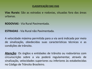 CLASSIFICAÇÃO DAS VIAS
Vias Rurais: São as estradas e rodovias, situadas fora das áreas
urbanas.
RODOVIAS - Via Rural Pavimentada.
ESTRADAS - Via Rural não Pavimentada.
A velocidade máxima permitida para a via será indicada por meio
de sinalização, obedecidas suas características técnicas e as
condições de trânsito.
Atenção: Os órgãos e entidades de trânsito ou rodoviários com
circunscrição sobre a via poderá regulamentar, através de
sinalização, velocidades superiores ou inferiores às estabelecidas
no Código de Trânsito Brasileiro.
 