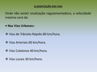 CLASSIFICAÇÃO DAS VIAS
Onde não existir sinalização regulamentadora, a velocidade
máxima será de:
• Nas Vias Urbanas:-
 Vias de Trânsito Rápido 80 km/hora.
 Vias Arteriais 60 km/hora.
 Vias Coletoras 40 km/hora.
 Vias Locais 30 km/hora.
 