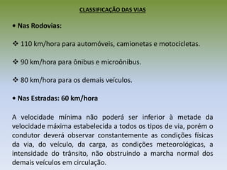 CLASSIFICAÇÃO DAS VIAS
• Nas Rodovias:
 110 km/hora para automóveis, camionetas e motocicletas.
 90 km/hora para ônibus e microônibus.
 80 km/hora para os demais veículos.
• Nas Estradas: 60 km/hora
A velocidade mínima não poderá ser inferior à metade da
velocidade máxima estabelecida a todos os tipos de via, porém o
condutor deverá observar constantemente as condições físicas
da via, do veículo, da carga, as condições meteorológicas, a
intensidade do trânsito, não obstruindo a marcha normal dos
demais veículos em circulação.
 