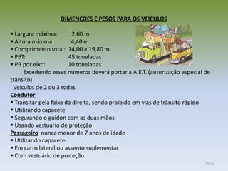DIMENÇÕES E PESOS PARA OS VEÍCULOS
 Largura máxima: 2,60 m
 Altura máxima: 4,40 m
 Comprimento total: 14,00 a 19,80 m
 PBT: 45 toneladas
 PB por eixo: 10 toneladas
Excedendo esses números deverá portar a A.E.T. (autorização especial de
trânsito)
Veículos de 2 ou 3 rodas
Condutor
 Transitar pela faixa da direita, sendo proibido em vias de trânsito rápido
 Utilizando capacete
 Segurando o guidon com as duas mãos
 Usando vestuário de proteção
Passageiro nunca menor de 7 anos de idade
 Utilizando capacete
 Em carro lateral ou assento suplementar
 Com vestuário de proteção
70/23
 