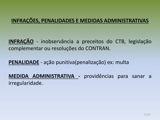 INFRAÇÕES, PENALIDADES E MEDIDAS ADMINISTRATIVAS
INFRAÇÃO - inobservância a preceitos do CTB, legislação
complementar ou resoluções do CONTRAN.
PENALIDADE - ação punitiva(penalização) ex: multa
MEDIDA ADMINISTRATIVA - providências para sanar a
irregularidade.
71/23
 