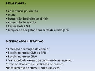 PENALIDADES :
 Advertência por escrito
 Multa
 Suspensão do direito de dirigir
 Apreensão do veículo
 Cassação da CNH
 Frequência obrigatória em curso de reciclagem.
MEDIDAS ADMINISTRATIVAS :
 Retenção e remoção do veículo
 Recolhimento da CNH ou PPD
 Recolhimento do CRLV
 Transbordo do excesso de carga ou de passageiro.
Teste de alcoolemia e Realização de exames
Recolhimento de animais soltos nas vias.
 