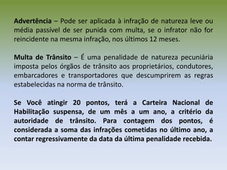 Advertência – Pode ser aplicada à infração de natureza leve ou
média passível de ser punida com multa, se o infrator não for
reincidente na mesma infração, nos últimos 12 meses.
Multa de Trânsito – É uma penalidade de natureza pecuniária
imposta pelos órgãos de trânsito aos proprietários, condutores,
embarcadores e transportadores que descumprirem as regras
estabelecidas na norma de trânsito.
Se Você atingir 20 pontos, terá a Carteira Nacional de
Habilitação suspensa, de um mês a um ano, a critério da
autoridade de trânsito. Para contagem dos pontos, é
considerada a soma das infrações cometidas no último ano, a
contar regressivamente da data da última penalidade recebida.
 