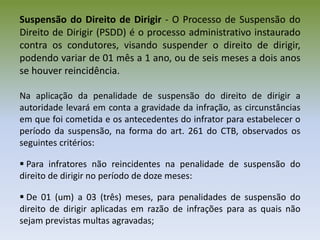 Suspensão do Direito de Dirigir - O Processo de Suspensão do
Direito de Dirigir (PSDD) é o processo administrativo instaurado
contra os condutores, visando suspender o direito de dirigir,
podendo variar de 01 mês a 1 ano, ou de seis meses a dois anos
se houver reincidência.
Na aplicação da penalidade de suspensão do direito de dirigir a
autoridade levará em conta a gravidade da infração, as circunstâncias
em que foi cometida e os antecedentes do infrator para estabelecer o
período da suspensão, na forma do art. 261 do CTB, observados os
seguintes critérios:
 Para infratores não reincidentes na penalidade de suspensão do
direito de dirigir no período de doze meses:
 De 01 (um) a 03 (três) meses, para penalidades de suspensão do
direito de dirigir aplicadas em razão de infrações para as quais não
sejam previstas multas agravadas;
 