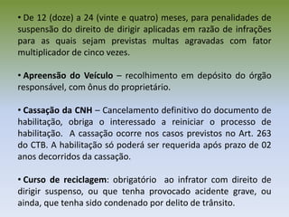 • De 12 (doze) a 24 (vinte e quatro) meses, para penalidades de
suspensão do direito de dirigir aplicadas em razão de infrações
para as quais sejam previstas multas agravadas com fator
multiplicador de cinco vezes.
• Apreensão do Veículo – recolhimento em depósito do órgão
responsável, com ônus do proprietário.
• Cassação da CNH – Cancelamento definitivo do documento de
habilitação, obriga o interessado a reiniciar o processo de
habilitação. A cassação ocorre nos casos previstos no Art. 263
do CTB. A habilitação só poderá ser requerida após prazo de 02
anos decorridos da cassação.
• Curso de reciclagem: obrigatório ao infrator com direito de
dirigir suspenso, ou que tenha provocado acidente grave, ou
ainda, que tenha sido condenado por delito de trânsito.
 