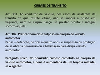 CRIMES DE TRÂNSITO
Art. 301. Ao condutor de veículo, nos casos de acidentes de
trânsito de que resulte vítima, não se imporá a prisão em
flagrante, nem se exigirá fiança, se prestar pronto e integral
socorro àquela.
Art. 302. Praticar homicídio culposo na direção de veículo
automotor:
Penas – detenção, de dois a quatro anos, e suspensão ou proibição
de se obter a permissão ou a habilitação para dirigir veículo
automotor.
Parágrafo único. No homicídio culposo cometido na direção de
veículo automotor, a pena é aumentada de um terço à metade,
se o agente:
 