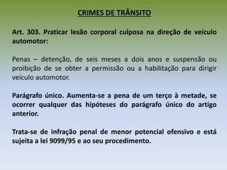 CRIMES DE TRÂNSITO
Art. 303. Praticar lesão corporal culposa na direção de veículo
automotor:
Penas – detenção, de seis meses a dois anos e suspensão ou
proibição de se obter a permissão ou a habilitação para dirigir
veículo automotor.
Parágrafo único. Aumenta-se a pena de um terço à metade, se
ocorrer qualquer das hipóteses do parágrafo único do artigo
anterior.
Trata-se de infração penal de menor potencial ofensivo e está
sujeita a lei 9099/95 e ao seu procedimento.
 