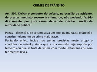 CRIMES DE TRÂNSITO
Art. 304. Deixar o condutor do veículo, na ocasião do acidente,
de prestar imediato socorro à vítima, ou, não podendo fazê-lo
diretamente, por justa causa, deixar de solicitar auxílio da
autoridade pública:
Penas – detenção, de seis meses a um ano, ou multa, se o fato não
constituir elemento de crime mais grave.
Parágrafo único. Incide nas penas previstas neste artigo o
condutor do veículo, ainda que a sua omissão seja suprida por
terceiros ou que se trate de vítima com morte instantânea ou com
ferimentos leves.
 