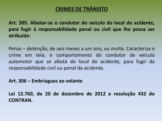 CRIMES DE TRÂNSITO
Art. 305. Afastar-se o condutor do veículo do local do acidente,
para fugir à responsabilidade penal ou civil que lhe possa ser
atribuída:
Penas – detenção, de seis meses a um ano, ou multa. Caracteriza o
crime em tela, o comportamento do condutor de veiculo
automotor que se afasta do local do acidente, para fugir da
responsabilidade civil ou penal do acidente.
Art. 306 – Embriaguez ao volante
Lei 12.760, de 20 de dezembro de 2012 e resolução 432 do
CONTRAN.
 