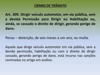 CRIMES DE TRÂNSITO
Art. 309. Dirigir veículo automotor, em via pública, sem
a devida Permissão para Dirigir ou Habilitação ou,
ainda, se cassado o direito de dirigir, gerando perigo de
dano:
Penas – detenção, de seis meses a um ano, ou multa.
Aquele que dirige veículo automotor em via pública, sem a
devida permissão, habilitação ou com o direito de dirigir
cassado, gerando perigo de dano, está incurso nas sanções
cominadas no artigo em análise.
 