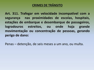 CRIMES DE TRÂNSITO
Art. 311. Trafegar em velocidade incompatível com a
segurança nas proximidades de escolas, hospitais,
estações de embarque e desembarque de passageiros,
logradouros estreitos, ou onde haja grande
movimentação ou concentração de pessoas, gerando
perigo de dano:
Penas – detenção, de seis meses a um ano, ou multa.
 