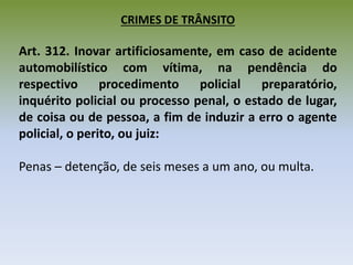 CRIMES DE TRÂNSITO
Art. 312. Inovar artificiosamente, em caso de acidente
automobilístico com vítima, na pendência do
respectivo procedimento policial preparatório,
inquérito policial ou processo penal, o estado de lugar,
de coisa ou de pessoa, a fim de induzir a erro o agente
policial, o perito, ou juiz:
Penas – detenção, de seis meses a um ano, ou multa.
 