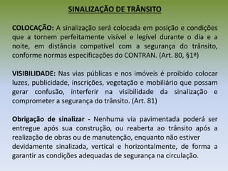 SINALIZAÇÃO DE TRÂNSITO
COLOCAÇÃO: A sinalização será colocada em posição e condições
que a tornem perfeitamente visível e legível durante o dia e a
noite, em distância compatível com a segurança do trânsito,
conforme normas especificações do CONTRAN. (Art. 80, §1º)
VISIBILIDADE: Nas vias públicas e nos imóveis é proibido colocar
luzes, publicidade, inscrições, vegetação e mobiliário que possam
gerar confusão, interferir na visibilidade da sinalização e
comprometer a segurança do trânsito. (Art. 81)
Obrigação de sinalizar - Nenhuma via pavimentada poderá ser
entregue após sua construção, ou reaberta ao trânsito após a
realização de obras ou de manutenção, enquanto não estiver
devidamente sinalizada, vertical e horizontalmente, de forma a
garantir as condições adequadas de segurança na circulação.
 