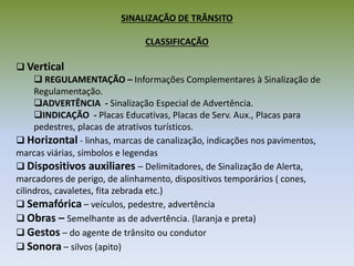 SINALIZAÇÃO DE TRÂNSITO
CLASSIFICAÇÃO
 Vertical
 REGULAMENTAÇÃO – Informações Complementares à Sinalização de
Regulamentação.
ADVERTÊNCIA - Sinalização Especial de Advertência.
INDICAÇÃO - Placas Educativas, Placas de Serv. Aux., Placas para
pedestres, placas de atrativos turísticos.
 Horizontal - linhas, marcas de canalização, indicações nos pavimentos,
marcas viárias, símbolos e legendas
 Dispositivos auxiliares – Delimitadores, de Sinalização de Alerta,
marcadores de perigo, de alinhamento, dispositivos temporários ( cones,
cilindros, cavaletes, fita zebrada etc.)
 Semafórica – veículos, pedestre, advertência
 Obras – Semelhante as de advertência. (laranja e preta)
 Gestos – do agente de trânsito ou condutor
 Sonora – silvos (apito)
 