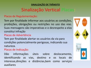 SINALIZAÇÃO DE TRÂNSITO
Sinalização Vertical Placas:
Placas de Regulamentação:
Tem por finalidade informar aos usuários as condições,
proibições, obrigações ou restrições no uso das vias.
Suas mensagens são imperativas e o desrespeito a elas
constitui infração
Placas de Advertência:
Tem por finalidade alertar os usuários da via para
condições potencialmente perigosas, indicando sua
natureza.
Placas de Indicação:
Dão informações úteis sobre deslocamento,
identificando as vias, destino e os locais de
interesse,direções e distâncias,bem como serviços
auxiliares
 