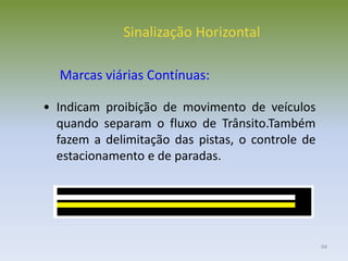 94
• Indicam proibição de movimento de veículos
quando separam o fluxo de Trânsito.Também
fazem a delimitação das pistas, o controle de
estacionamento e de paradas.
Sinalização Horizontal
Marcas viárias Contínuas:
 