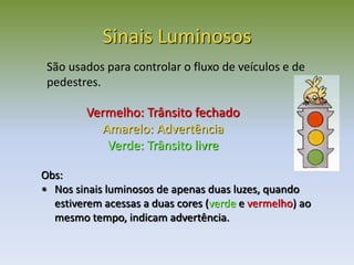 Vermelho: Trânsito fechado
Amarelo: Advertência
Verde: Trânsito livre
Sinais Luminosos
São usados para controlar o fluxo de veículos e de
pedestres.
Obs:
• Nos sinais luminosos de apenas duas luzes, quando
estiverem acessas a duas cores (verde e vermelho) ao
mesmo tempo, indicam advertência.
 