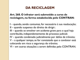 Art. 268. O infrator será submetido a curso de
reciclagem, na forma estabelecida pelo CONTRAN:
I – quando, sendo contumaz, for necessário à sua reeducação;
II – quando suspenso do direito de dirigir;
III – quando se envolver em acidente grave para o qual haja
contribuído, independentemente de processo judicial;
IV – quando condenado judicialmente por delito de trânsito;
V – a qualquer tempo, se for constatado que o condutor está
colocando em risco a segurança do trânsito;
VI – em outras situações a serem definidas pelo CONTRAN.
DA RECICLAGEM
 