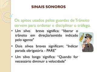 • Um silvo breve significa: “liberar o
trânsito em direção/sentido indicado
pelo agente"
• Dois silvos breves significam: “Indicar
parada obrigatória - PARE"
• Um silvo longo significa: “Quando for
necessário diminuir a velocidade"
Os apitos usados pelos guardas de Trânsito
servem para ordenar e disciplinar o tráfego.
SINAIS SONOROS
 