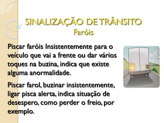 SINALIZAÇÃO DE TRÂNSITO
Faróis
Piscar faróis Insistentemente para o
veículo que vai a frente ou dar vários
toques na buzina, indica que existe
alguma anormalidade.
Piscar farol, buzinar insistentemente,
ligar pisca alerta, indica situação de
desespero, como perder o freio, por
exemplo.
 