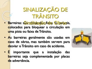 • Barreiras: são obstáculos fixos ou móveis,
colocados para bloquear a circulação em
uma pista ou faixa deTrânsito.
• As barreiras geralmente são usadas em
caso de obras, mas também servem para
desviar o Trânsito em caso de acidente.
• É importante que a instalação das
barreiras seja complementada por placas
de advertência.
SINALIZAÇÃO DE
TRÂNSITO
Sinalização de Obras
 