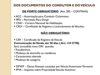 DE PORTE OBRIGATÓRIO (Res. 205 – CONTRAN)
 ACC – Autorização para Conduzir Ciclomotor;
 PPD – Permissão Para Dirigir
 CNH – Carteira Nacional de Habilitação;
 CRLV – Certificado de Registro e Licenciamento deVeículos;
NÃO OBRIGATÓRIO
 CRV – Certificado de Registro deVeículo
Comunicação deVenda até 30 dias ( Art. 134 CTB)
Será concedido novo CRV quando:
•Transferência
• Mudança de domicílio ou residência
• Característica alterada
• Mudança de categoria
 DPVAT – Danos Pessoais causados porVeículo AutomotorTerrestre.
 IPVA – Imposto sobre PropriedadeVeicular Automor.
DOS DOCUMENTOS DO CONDUTOR E DOVEÍCULO
 