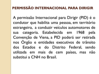 A permissão Internacional para Dirigir (PID) é o
condutor que habilita uma pessoa, em território
estrangeiro, a conduzir veículos automotores de
sua categoria. Estabelecida em 1968 pela
Convenção de Viena, a PID poderá ser retirada
nos Órgão e entidades executivos de trânsito
dos Estados e do Distrito Federal, sendo
utilizada em mais de cem países, mas não
substitui a CNH no Brasil.
PERMISSÃO INTERNACIONAL PARA DIRIGIR
 