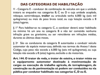 V - Categoria E - condutor de combinação de veículos em que a unidade
tratora se enquadre nas categorias B, C ou D e cuja unidade acoplada,
reboque, semirreboque, trailer ou articulada tenha 6.000 kg (seis mil
quilogramas) ou mais de peso bruto total, ou cuja lotação exceda a 8
(oito) lugares.
§ 1º Para habilitar-se na categoria C, o condutor deverá estar habilitado
no mínimo há um ano na categoria B e não ter cometido nenhuma
infração grave ou gravíssima, ou ser reincidente em infrações médias,
durante os últimos doze meses.
§ 2o São os condutores da categoria B autorizados a conduzir veículo
automotor da espécie motor-casa, definida nos termos do Anexo I deste
Código, cujo peso não exceda a 6.000 kg (seis mil quilogramas), ou cuja
lotação não exceda a 8 (oito) lugares, excluído o do motorista.
Art. 144. O trator de roda, o trator de esteira, o trator misto ou
o equipamento automotor destinado à movimentação de
cargas ou execução de trabalho agrícola, de terraplenagem, de
construção ou de pavimentação só podem ser conduzidos na via
pública por condutor habilitado nas categorias C, D ou E.
DAS CATEGORIAS DE HABILITAÇÃO
 