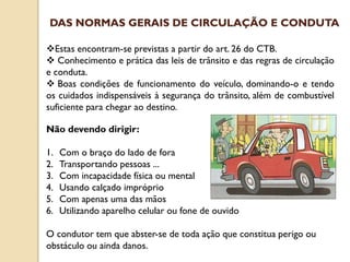 Estas encontram-se previstas a partir do art. 26 do CTB.
 Conhecimento e prática das leis de trânsito e das regras de circulação
e conduta.
 Boas condições de funcionamento do veículo, dominando-o e tendo
os cuidados indispensáveis à segurança do trânsito, além de combustível
suficiente para chegar ao destino.
Não devendo dirigir:
1. Com o braço do lado de fora
2. Transportando pessoas ...
3. Com incapacidade física ou mental
4. Usando calçado impróprio
5. Com apenas uma das mãos
6. Utilizando aparelho celular ou fone de ouvido
O condutor tem que abster-se de toda ação que constitua perigo ou
obstáculo ou ainda danos.
DAS NORMAS GERAIS DE CIRCULAÇÃO E CONDUTA
 