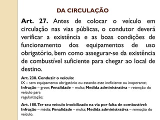 Art. 27. Antes de colocar o veículo em
circulação nas vias públicas, o condutor deverá
verificar a existência e as boas condições de
funcionamento dos equipamentos de uso
obrigatório, bem como assegurar-se da existência
de combustível suficiente para chegar ao local de
destino.
Art. 230. Conduzir o veículo:
IX – sem equipamento obrigatório ou estando este ineficiente ou inoperante;
Infração – grave; Penalidade – multa; Medida administrativa – retenção do
veículo para
regularização;
Art. 180.Ter seu veículo imobilizado na via por falta de combustível:
Infração – média; Penalidade – multa; Medida administrativa – remoção do
veículo.
DA CIRCULAÇÃO
 