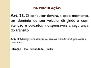Art. 28. O condutor deverá, a todo momento,
ter domínio de seu veículo, dirigindo-o com
atenção e cuidados indispensáveis à segurança
do trânsito.
Art. 169. Dirigir sem atenção ou sem os cuidados indispensáveis à
segurança:
Infração – leve; Penalidade – multa.
DA CIRCULAÇÃO
 