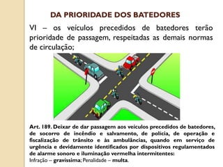 VI – os veículos precedidos de batedores terão
prioridade de passagem, respeitadas as demais normas
de circulação;
Art. 189. Deixar de dar passagem aos veículos precedidos de batedores,
de socorro de incêndio e salvamento, de polícia, de operação e
fiscalização de trânsito e às ambulâncias, quando em serviço de
urgência e devidamente identificados por dispositivos regulamentados
de alarme sonoro e iluminação vermelha intermitentes:
Infração – gravíssima; Penalidade – multa.
DA PRIORIDADE DOS BATEDORES
 
