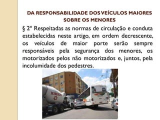 § 2º Respeitadas as normas de circulação e conduta
estabelecidas neste artigo, em ordem decrescente,
os veículos de maior porte serão sempre
responsáveis pela segurança dos menores, os
motorizados pelos não motorizados e, juntos, pela
incolumidade dos pedestres.
DA RESPONSABILIDADE DOSVEÍCULOS MAIORES
SOBRE OS MENORES
 