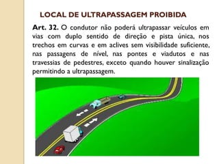 Art. 32. O condutor não poderá ultrapassar veículos em
vias com duplo sentido de direção e pista única, nos
trechos em curvas e em aclives sem visibilidade suficiente,
nas passagens de nível, nas pontes e viadutos e nas
travessias de pedestres, exceto quando houver sinalização
permitindo a ultrapassagem.
LOCAL DE ULTRAPASSAGEM PROIBIDA
 