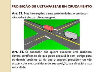 Art. 33. Nas interseções e suas proximidades, o condutor
nãopoderá efetuar ultrapassagem.
Art. 34. O condutor que queira executar uma manobra
deverá certificar-se de que pode executá-la sem perigo para
os demais usuários da via que o seguem, precedem ou vão
cruzar com ele, considerando sua posição, sua direção e sua
velocidade.
PROIBIÇÃO DE ULTRAPASSAR EM CRUZAMENTO
 