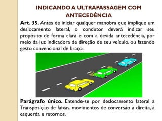 Art. 35. Antes de iniciar qualquer manobra que implique um
deslocamento lateral, o condutor deverá indicar seu
propósito de forma clara e com a devida antecedência, por
meio da luz indicadora de direção de seu veículo, ou fazendo
gesto convencional de braço.
Parágrafo único. Entende-se por deslocamento lateral a
Transposição de faixas, movimentos de conversão à direita, à
esquerda e retornos.
INDICANDO A ULTRAPASSAGEM COM
ANTECEDÊNCIA
 