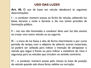 Art. 40. O uso de luzes em veículo obedecerá às seguintes
determinações:
I – o condutor manterá acesos os faróis do veículo, utilizando luz
baixa, durante a noite e durante o dia nos túneis providos de
iluminação pública;
II – nas vias não iluminadas o condutor deve usar luz alta, exceto
ao cruzar com outro veículo ou ao segui-lo;
III – a troca de luz baixa e alta, de forma intermitente e por curto
período de tempo, com o objetivo de advertir outros motoristas,
só poderá ser utilizada para indicar a intenção de ultrapassar o
veículo que segue à frente ou para indicar a existência de risco à
segurança para os veículos que circulam no sentido contrário;
IV – o condutor manterá acesas pelo menos as luzes de posição
do veículo quando sob chuva forte, neblina ou cerração;
USO DAS LUZES
 
