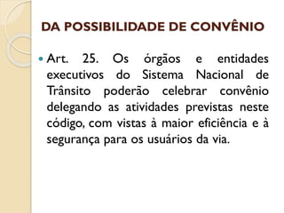 DA POSSIBILIDADE DE CONVÊNIO
 Art. 25. Os órgãos e entidades
executivos do Sistema Nacional de
Trânsito poderão celebrar convênio
delegando as atividades previstas neste
código, com vistas à maior eficiência e à
segurança para os usuários da via.
 
