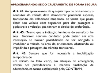 Art. 44. Ao aproximar-se de qualquer tipo de cruzamento, o
condutor do veículo deve demonstrar prudência especial,
transitando em velocidade moderada, de forma que possa
deter seu veículo com segurança para dar passagem a
pedestre e a veículos que tenham o direito de preferência.
Art. 45. Mesmo que a indicação luminosa do semáforo lhe
seja favorável, nenhum condutor pode entrar em uma
interseção se houver possibilidade de ser obrigado a
imobilizar o veículo na área do cruzamento, obstruindo ou
impedindo a passagem do trânsito transversal.
Art. 46. Sempre que for necessária a imobilização
temporária de
um veículo no leito viário, em situação de emergência,
deverá ser providenciada a imediata sinalização de
advertência, na forma estabelecida pelo CONTRAN.
APROXIRAMANDO-SE DO CRUZAMENTO DE FORMA SEGURA
 
