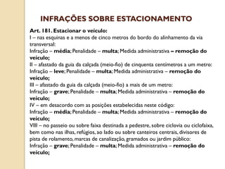 Art. 181. Estacionar o veículo:
I – nas esquinas e a menos de cinco metros do bordo do alinhamento da via
transversal:
Infração – média; Penalidade – multa; Medida administrativa – remoção do
veículo;
II – afastado da guia da calçada (meio-fio) de cinquenta centímetros a um metro:
Infração – leve; Penalidade – multa; Medida administrativa – remoção do
veículo;
III – afastado da guia da calçada (meio-fio) a mais de um metro:
Infração – grave; Penalidade – multa; Medida administrativa – remoção do
veículo;
IV – em desacordo com as posições estabelecidas neste código:
Infração – média; Penalidade – multa; Medida administrativa – remoção do
veículo;
VIII – no passeio ou sobre faixa destinada a pedestre, sobre ciclovia ou ciclofaixa,
bem como nas ilhas, refúgios, ao lado ou sobre canteiros centrais, divisores de
pista de rolamento, marcas de canalização, gramados ou jardim público:
Infração – grave; Penalidade – multa; Medida administrativa – remoção do
veículo;
INFRAÇÕES SOBRE ESTACIONAMENTO
 