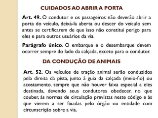 Art. 49. O condutor e os passageiros não deverão abrir a
porta do veículo, deixá-la aberta ou descer do veículo sem
antes se certificarem de que isso não constitui perigo para
eles e para outros usuários da via.
Parágrafo único. O embarque e o desembarque devem
ocorrer sempre do lado da calçada, exceto para o condutor.
CUIDADOS AO ABRIR A PORTA
Art. 52. Os veículos de tração animal serão conduzidos
pela direita da pista, junto à guia da calçada (meio-fio) ou
acostamento, sempre que não houver faixa especial a eles
destinada, devendo seus condutores obedecer, no que
couber, às normas de circulação previstas neste código e às
que vierem a ser fixadas pelo órgão ou entidade com
circunscrição sobre a via.
DA CONDUÇÃO DE ANIMAIS
 