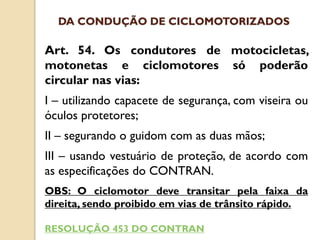 Art. 54. Os condutores de motocicletas,
motonetas e ciclomotores só poderão
circular nas vias:
I – utilizando capacete de segurança, com viseira ou
óculos protetores;
II – segurando o guidom com as duas mãos;
III – usando vestuário de proteção, de acordo com
as especificações do CONTRAN.
OBS: O ciclomotor deve transitar pela faixa da
direita, sendo proibido em vias de trânsito rápido.
RESOLUÇÃO 453 DO CONTRAN
DA CONDUÇÃO DE CICLOMOTORIZADOS
 