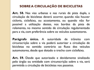 Art. 58. Nas vias urbanas e nas rurais de pista dupla, a
circulação de bicicletas deverá ocorrer, quando não houver
ciclovia, ciclofaixa, ou acostamento, ou quando não for
possível a utilização destes, nos bordos da pista de
rolamento, no mesmo sentido de circulação regulamentado
para a via, com preferência sobre os veículos automotores.
Parágrafo único. A autoridade de trânsito com
circunscrição sobre a via poderá autorizar a circulação de
bicicletas no sentido contrário ao fluxo dos veículos
automotores, desde que dotado o trecho com ciclofaixa.
Art. 59. Desde que autorizado e devidamente sinalizado
pelo órgão ou entidade com circunscrição sobre a via, será
permitida a circulação de bicicletas nos passeios.
SOBRE A CIRCULAÇÃO DE BICICLETAS
 