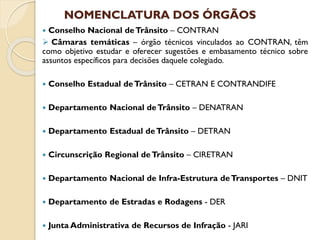 NOMENCLATURA DOS ÓRGÃOS
 Conselho Nacional deTrânsito – CONTRAN
 Câmaras temáticas – órgão técnicos vinculados ao CONTRAN, têm
como objetivo estudar e oferecer sugestões e embasamento técnico sobre
assuntos específicos para decisões daquele colegiado.
 Conselho Estadual deTrânsito – CETRAN E CONTRANDIFE
 Departamento Nacional deTrânsito – DENATRAN
 Departamento Estadual deTrânsito – DETRAN
 Circunscrição Regional deTrânsito – CIRETRAN
 Departamento Nacional de Infra-Estrutura deTransportes – DNIT
 Departamento de Estradas e Rodagens - DER
 Junta Administrativa de Recursos de Infração - JARI
 