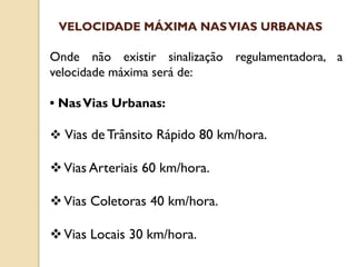 Onde não existir sinalização regulamentadora, a
velocidade máxima será de:
• NasVias Urbanas:
 Vias de Trânsito Rápido 80 km/hora.
Vias Arteriais 60 km/hora.
Vias Coletoras 40 km/hora.
Vias Locais 30 km/hora.
VELOCIDADE MÁXIMA NASVIAS URBANAS
 