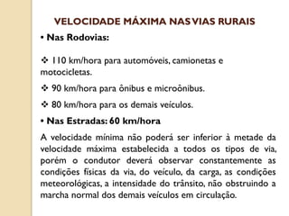 • Nas Rodovias:
 110 km/hora para automóveis, camionetas e
motocicletas.
 90 km/hora para ônibus e microônibus.
 80 km/hora para os demais veículos.
• Nas Estradas: 60 km/hora
A velocidade mínima não poderá ser inferior à metade da
velocidade máxima estabelecida a todos os tipos de via,
porém o condutor deverá observar constantemente as
condições físicas da via, do veículo, da carga, as condições
meteorológicas, a intensidade do trânsito, não obstruindo a
marcha normal dos demais veículos em circulação.
VELOCIDADE MÁXIMA NASVIAS RURAIS
 