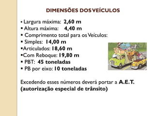  Largura máxima: 2,60 m
 Altura máxima: 4,40 m
 Comprimento total para osVeículos:
 Simples: 14,00 m
Articulados: 18,60 m
Com Reboque: 19,80 m
 PBT: 45 toneladas
 PB por eixo: 10 toneladas
Excedendo esses números deverá portar a A.E.T.
(autorização especial de trânsito)
DIMENSÕES DOSVEÍCULOS
 