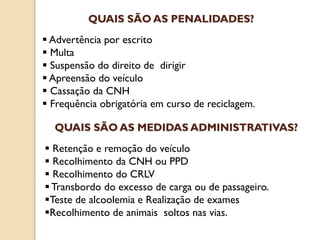 Advertência por escrito
 Multa
 Suspensão do direito de dirigir
 Apreensão do veículo
 Cassação da CNH
 Frequência obrigatória em curso de reciclagem.
QUAIS SÃO AS PENALIDADES?
 Retenção e remoção do veículo
 Recolhimento da CNH ou PPD
 Recolhimento do CRLV
 Transbordo do excesso de carga ou de passageiro.
Teste de alcoolemia e Realização de exames
Recolhimento de animais soltos nas vias.
QUAIS SÃO AS MEDIDAS ADMINISTRATIVAS?
 